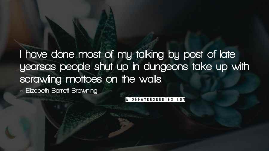 Elizabeth Barrett Browning Quotes: I have done most of my talking by post of late yearsas people shut up in dungeons take up with scrawling mottoes on the walls.