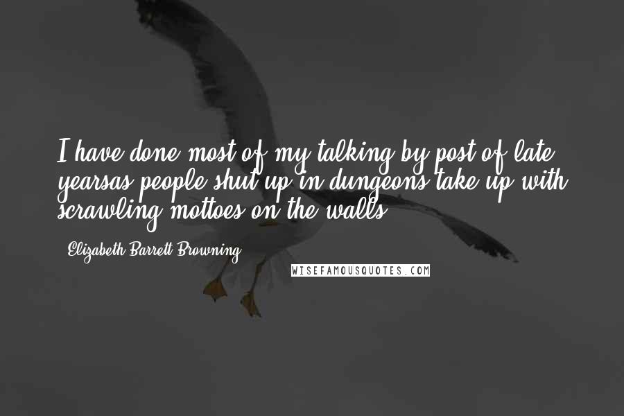 Elizabeth Barrett Browning Quotes: I have done most of my talking by post of late yearsas people shut up in dungeons take up with scrawling mottoes on the walls.