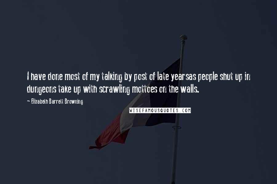 Elizabeth Barrett Browning Quotes: I have done most of my talking by post of late yearsas people shut up in dungeons take up with scrawling mottoes on the walls.