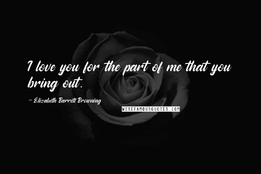 Elizabeth Barrett Browning Quotes: I love you for the part of me that you bring out.