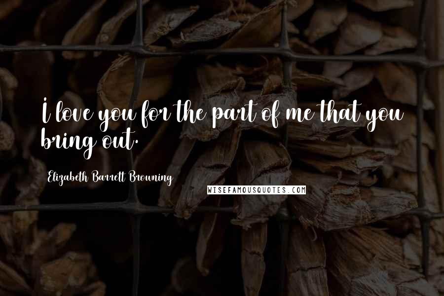 Elizabeth Barrett Browning Quotes: I love you for the part of me that you bring out.