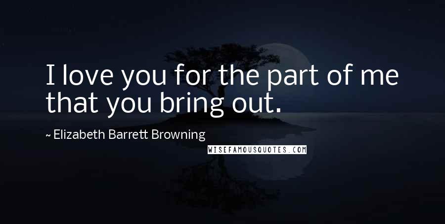 Elizabeth Barrett Browning Quotes: I love you for the part of me that you bring out.