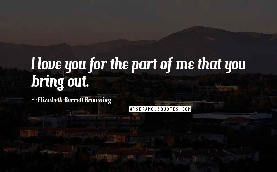 Elizabeth Barrett Browning Quotes: I love you for the part of me that you bring out.