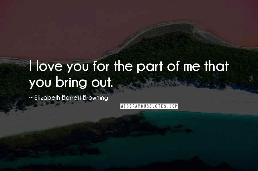 Elizabeth Barrett Browning Quotes: I love you for the part of me that you bring out.