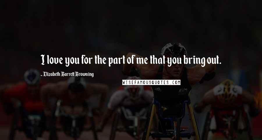 Elizabeth Barrett Browning Quotes: I love you for the part of me that you bring out.