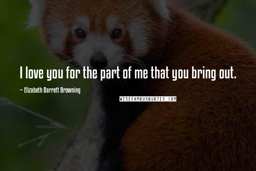 Elizabeth Barrett Browning Quotes: I love you for the part of me that you bring out.