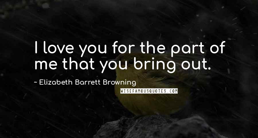 Elizabeth Barrett Browning Quotes: I love you for the part of me that you bring out.