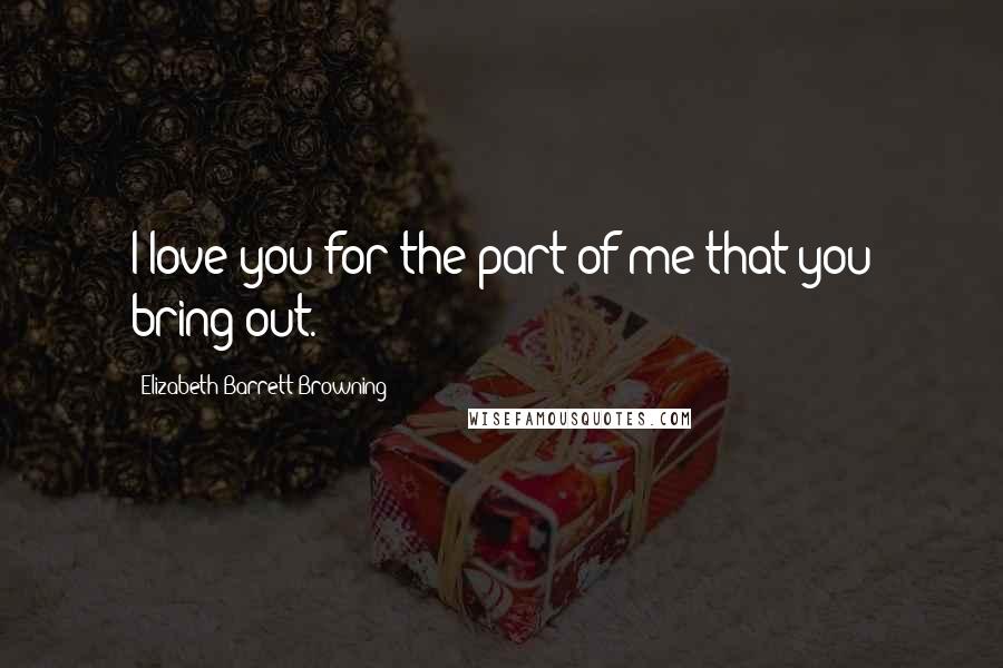 Elizabeth Barrett Browning Quotes: I love you for the part of me that you bring out.