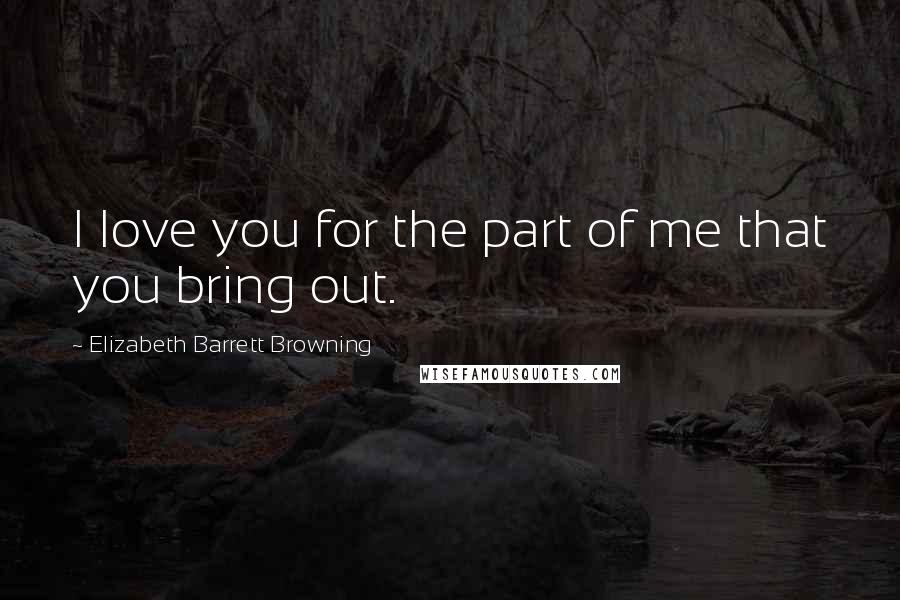 Elizabeth Barrett Browning Quotes: I love you for the part of me that you bring out.