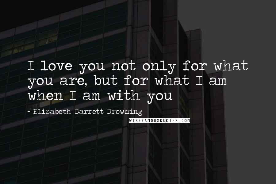 Elizabeth Barrett Browning Quotes: I love you not only for what you are, but for what I am when I am with you