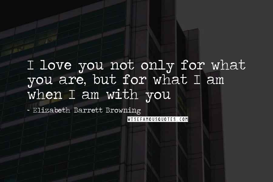 Elizabeth Barrett Browning Quotes: I love you not only for what you are, but for what I am when I am with you