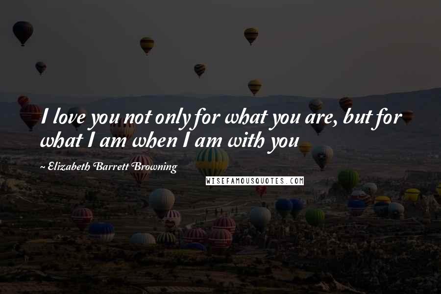 Elizabeth Barrett Browning Quotes: I love you not only for what you are, but for what I am when I am with you