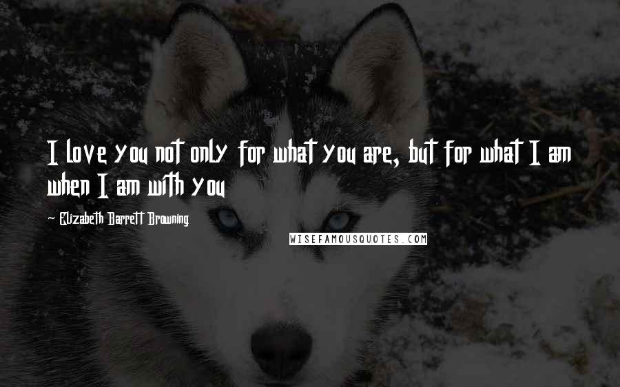 Elizabeth Barrett Browning Quotes: I love you not only for what you are, but for what I am when I am with you