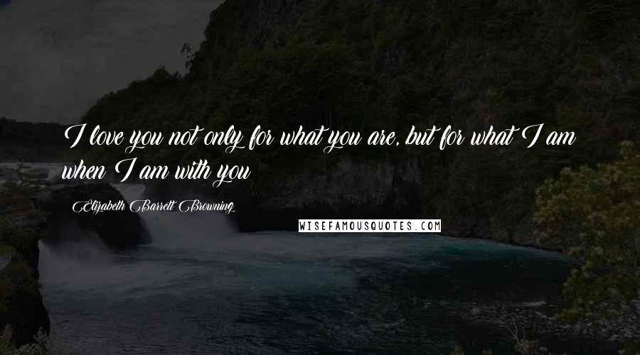 Elizabeth Barrett Browning Quotes: I love you not only for what you are, but for what I am when I am with you