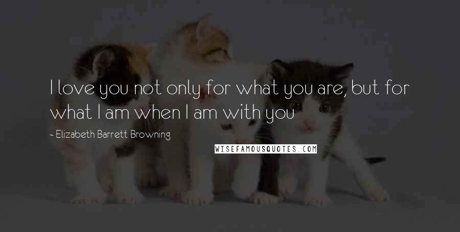 Elizabeth Barrett Browning Quotes: I love you not only for what you are, but for what I am when I am with you