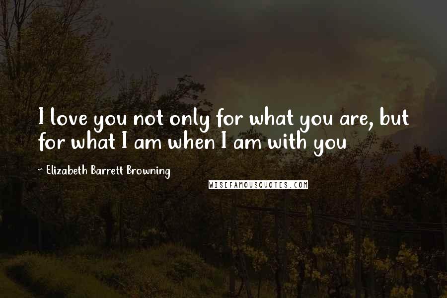 Elizabeth Barrett Browning Quotes: I love you not only for what you are, but for what I am when I am with you