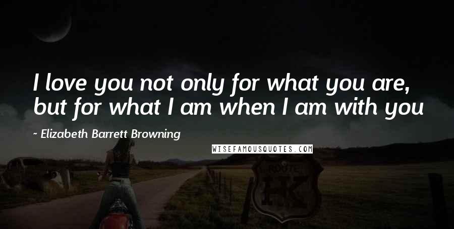 Elizabeth Barrett Browning Quotes: I love you not only for what you are, but for what I am when I am with you