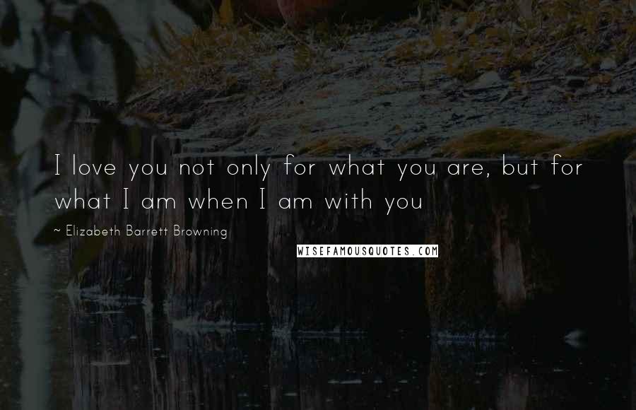 Elizabeth Barrett Browning Quotes: I love you not only for what you are, but for what I am when I am with you