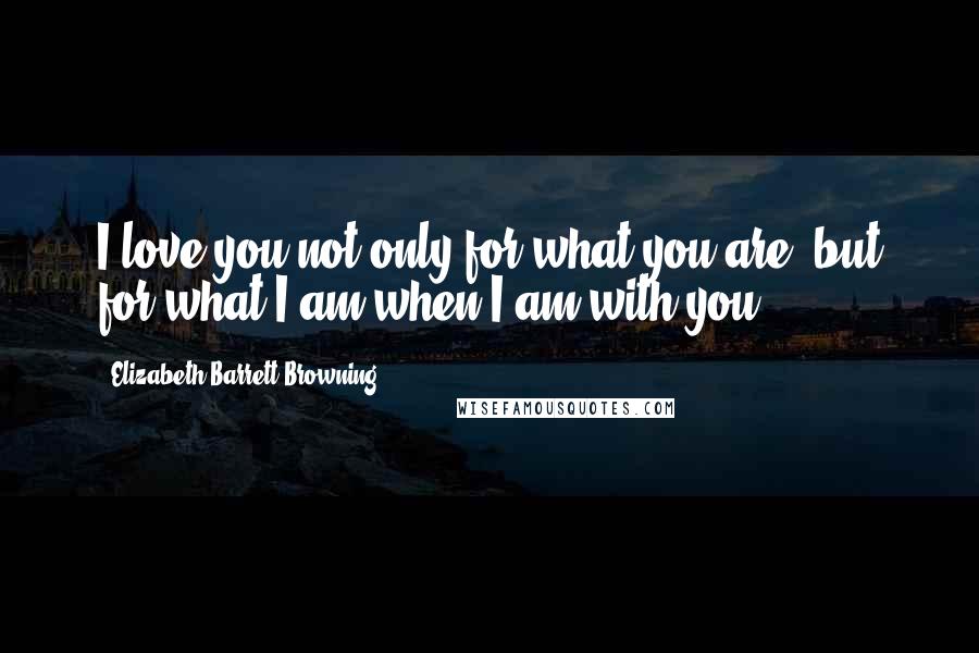 Elizabeth Barrett Browning Quotes: I love you not only for what you are, but for what I am when I am with you