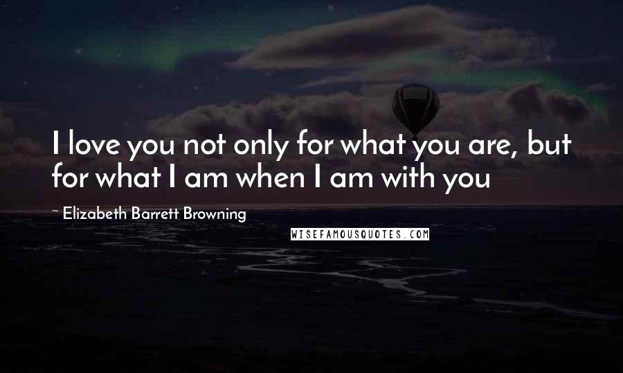 Elizabeth Barrett Browning Quotes: I love you not only for what you are, but for what I am when I am with you