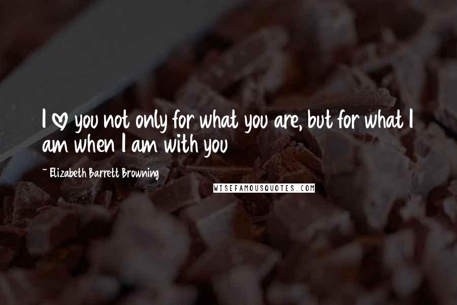 Elizabeth Barrett Browning Quotes: I love you not only for what you are, but for what I am when I am with you