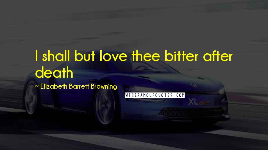 Elizabeth Barrett Browning Quotes: I shall but love thee bitter after death