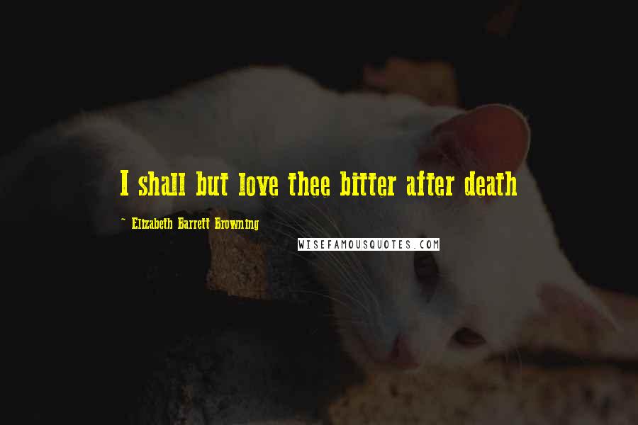 Elizabeth Barrett Browning Quotes: I shall but love thee bitter after death