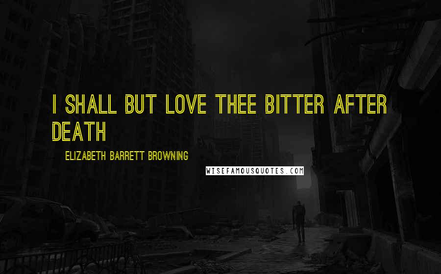 Elizabeth Barrett Browning Quotes: I shall but love thee bitter after death