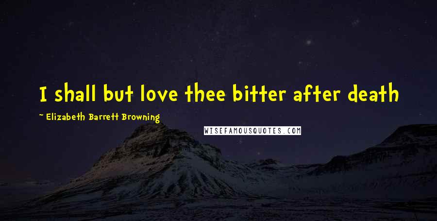 Elizabeth Barrett Browning Quotes: I shall but love thee bitter after death