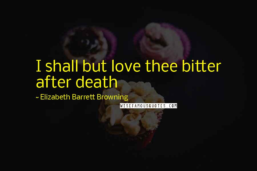 Elizabeth Barrett Browning Quotes: I shall but love thee bitter after death