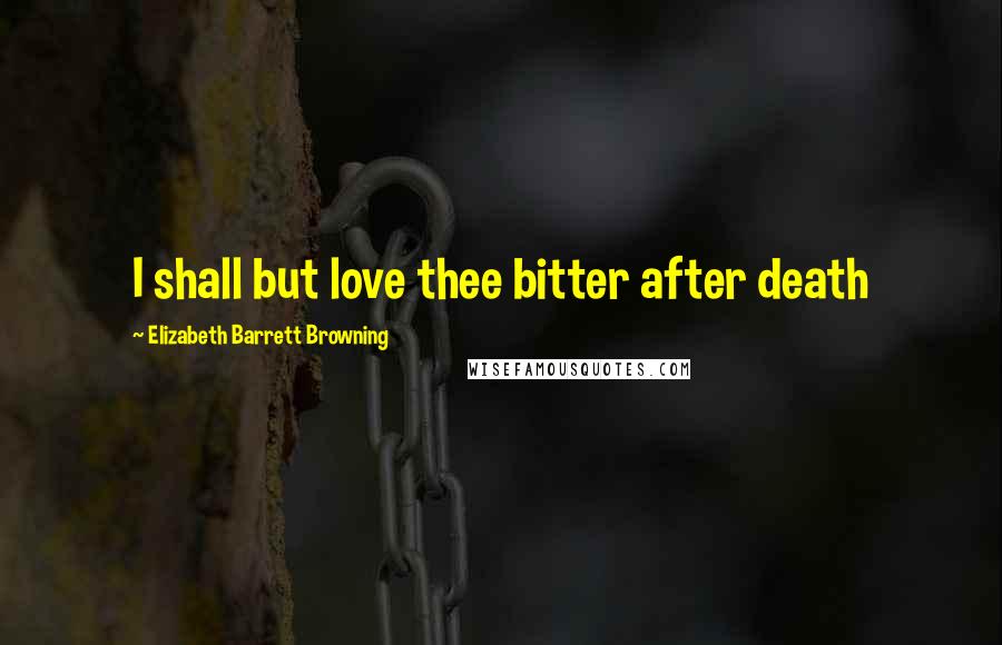 Elizabeth Barrett Browning Quotes: I shall but love thee bitter after death