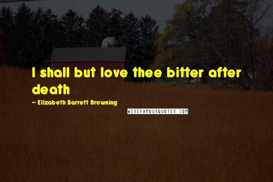 Elizabeth Barrett Browning Quotes: I shall but love thee bitter after death