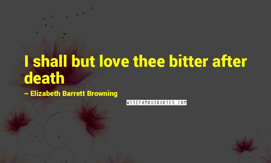 Elizabeth Barrett Browning Quotes: I shall but love thee bitter after death