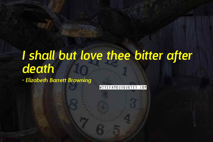 Elizabeth Barrett Browning Quotes: I shall but love thee bitter after death