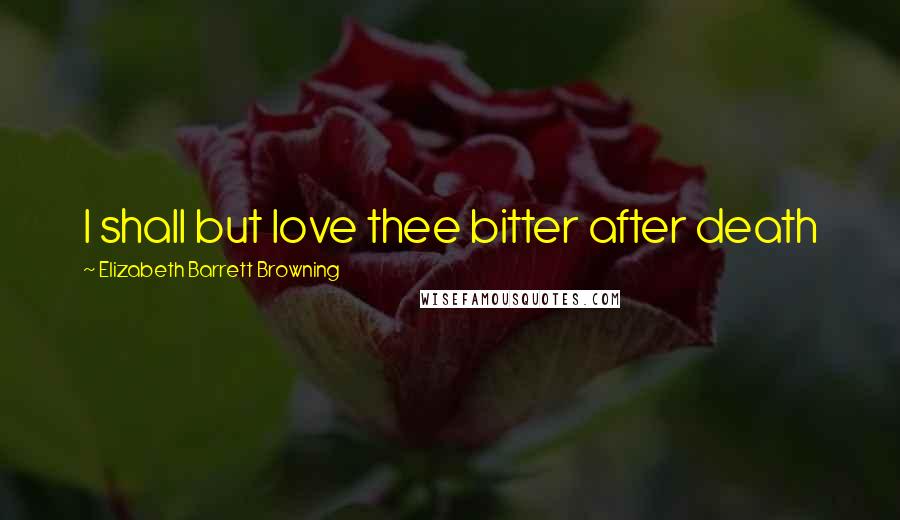 Elizabeth Barrett Browning Quotes: I shall but love thee bitter after death