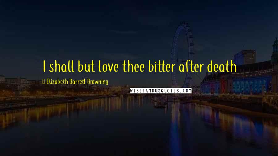 Elizabeth Barrett Browning Quotes: I shall but love thee bitter after death