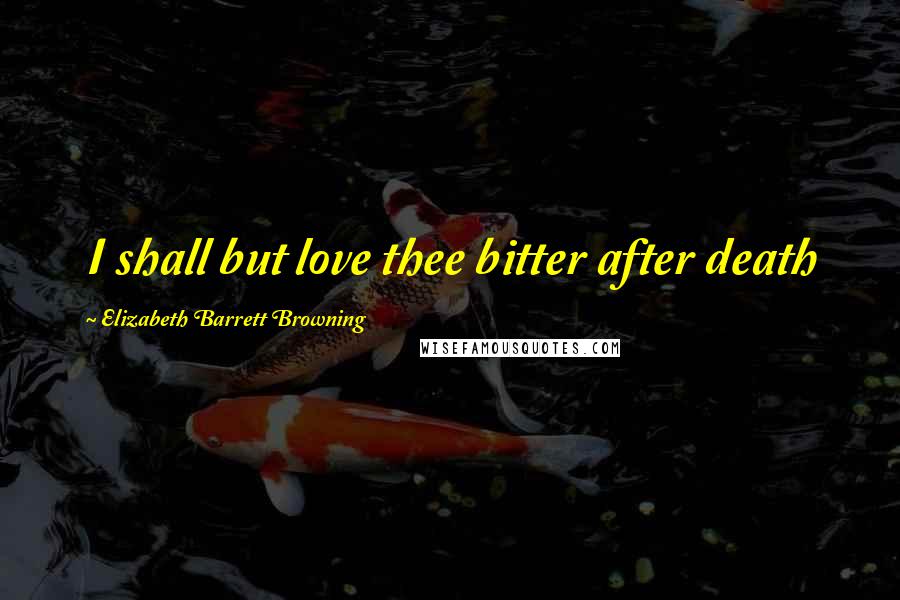 Elizabeth Barrett Browning Quotes: I shall but love thee bitter after death