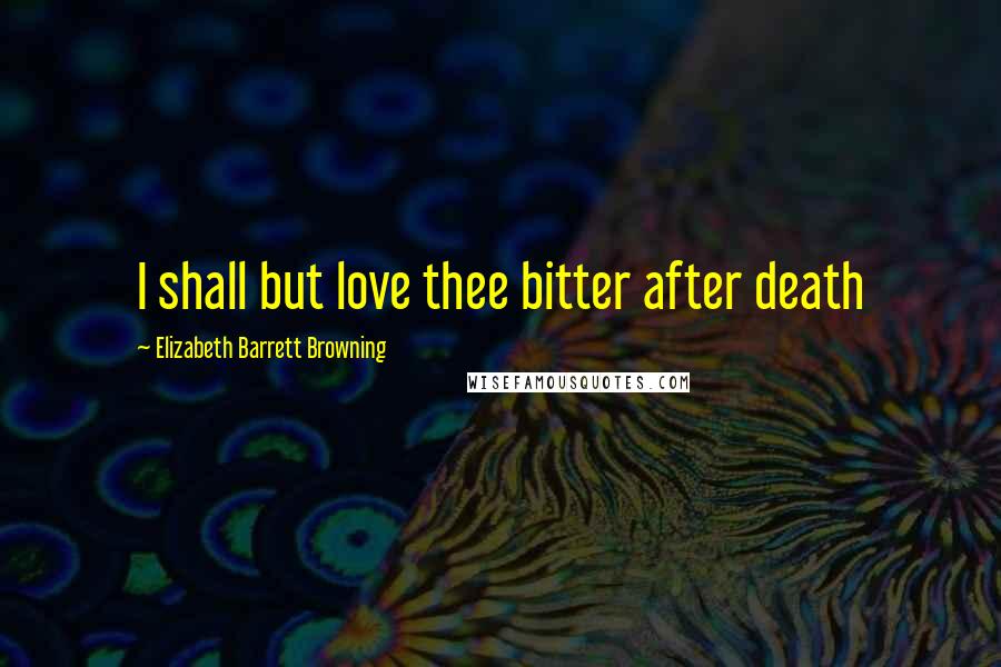 Elizabeth Barrett Browning Quotes: I shall but love thee bitter after death