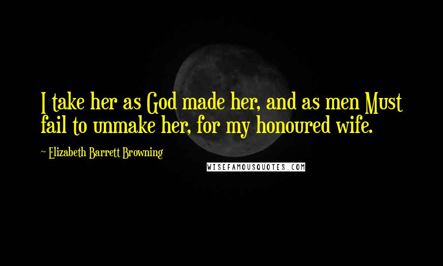 Elizabeth Barrett Browning Quotes: I take her as God made her, and as men Must fail to unmake her, for my honoured wife.