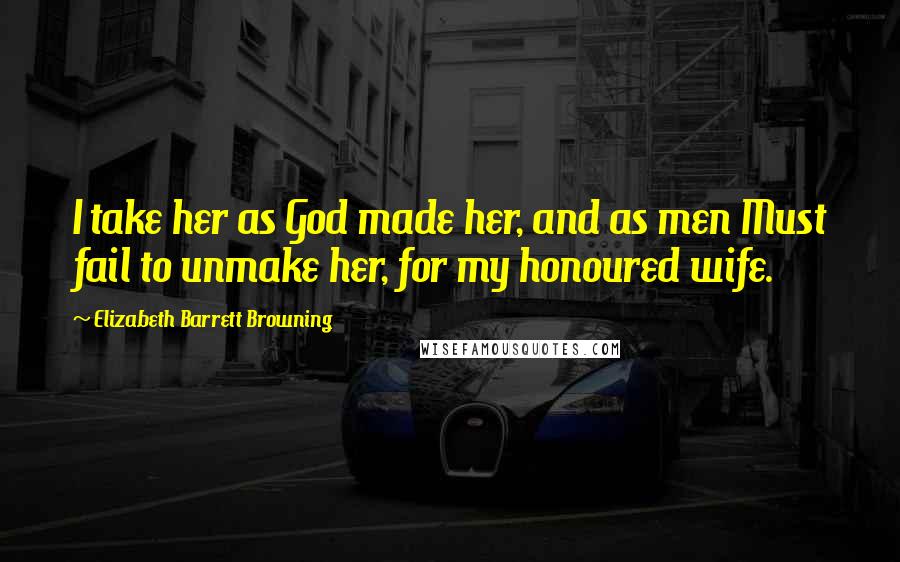 Elizabeth Barrett Browning Quotes: I take her as God made her, and as men Must fail to unmake her, for my honoured wife.