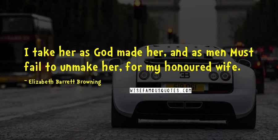 Elizabeth Barrett Browning Quotes: I take her as God made her, and as men Must fail to unmake her, for my honoured wife.