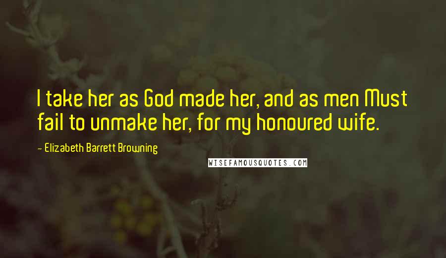 Elizabeth Barrett Browning Quotes: I take her as God made her, and as men Must fail to unmake her, for my honoured wife.