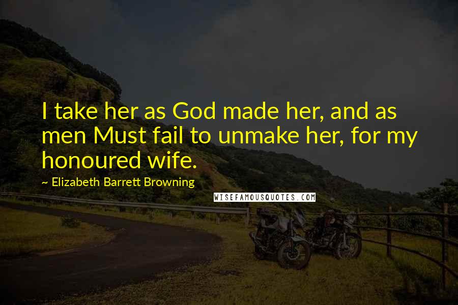 Elizabeth Barrett Browning Quotes: I take her as God made her, and as men Must fail to unmake her, for my honoured wife.