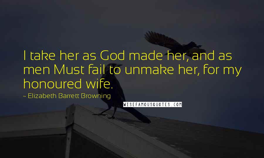 Elizabeth Barrett Browning Quotes: I take her as God made her, and as men Must fail to unmake her, for my honoured wife.