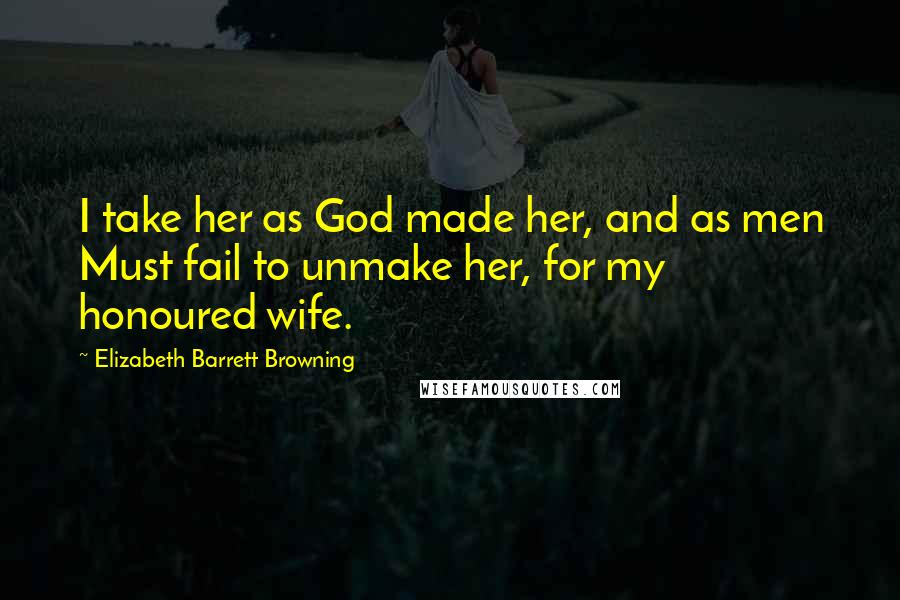 Elizabeth Barrett Browning Quotes: I take her as God made her, and as men Must fail to unmake her, for my honoured wife.