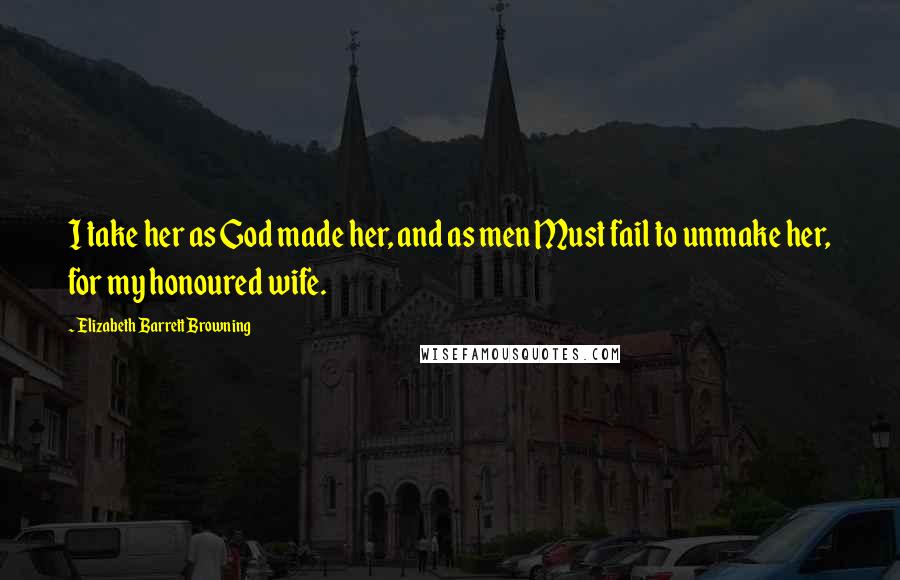 Elizabeth Barrett Browning Quotes: I take her as God made her, and as men Must fail to unmake her, for my honoured wife.