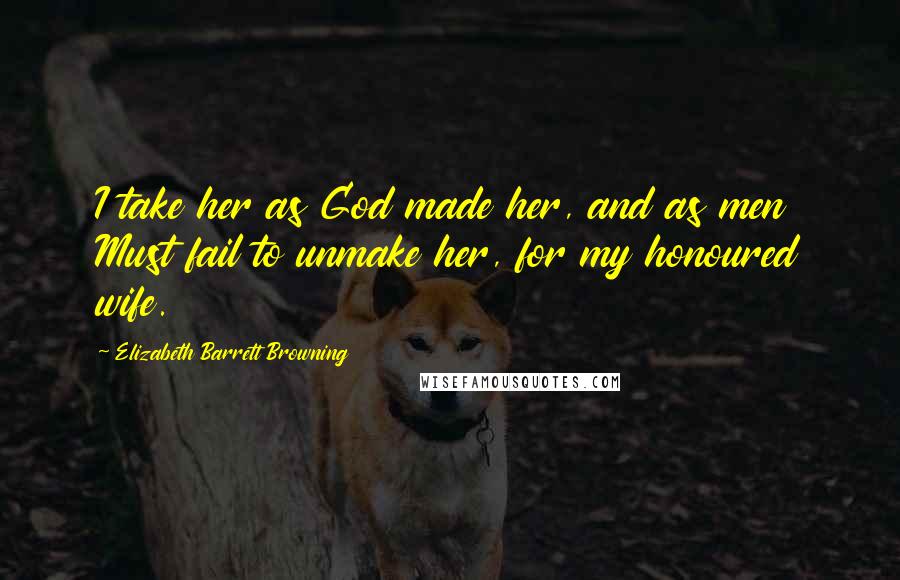 Elizabeth Barrett Browning Quotes: I take her as God made her, and as men Must fail to unmake her, for my honoured wife.