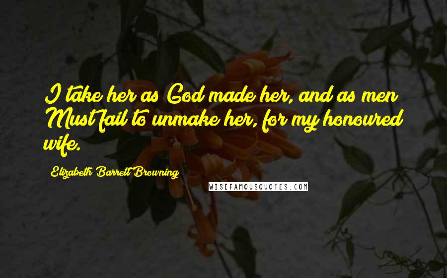 Elizabeth Barrett Browning Quotes: I take her as God made her, and as men Must fail to unmake her, for my honoured wife.