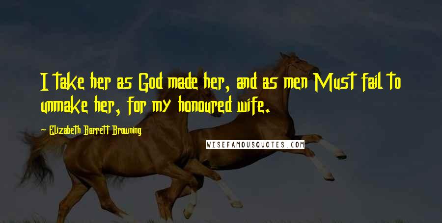 Elizabeth Barrett Browning Quotes: I take her as God made her, and as men Must fail to unmake her, for my honoured wife.