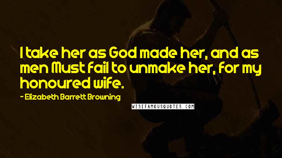 Elizabeth Barrett Browning Quotes: I take her as God made her, and as men Must fail to unmake her, for my honoured wife.